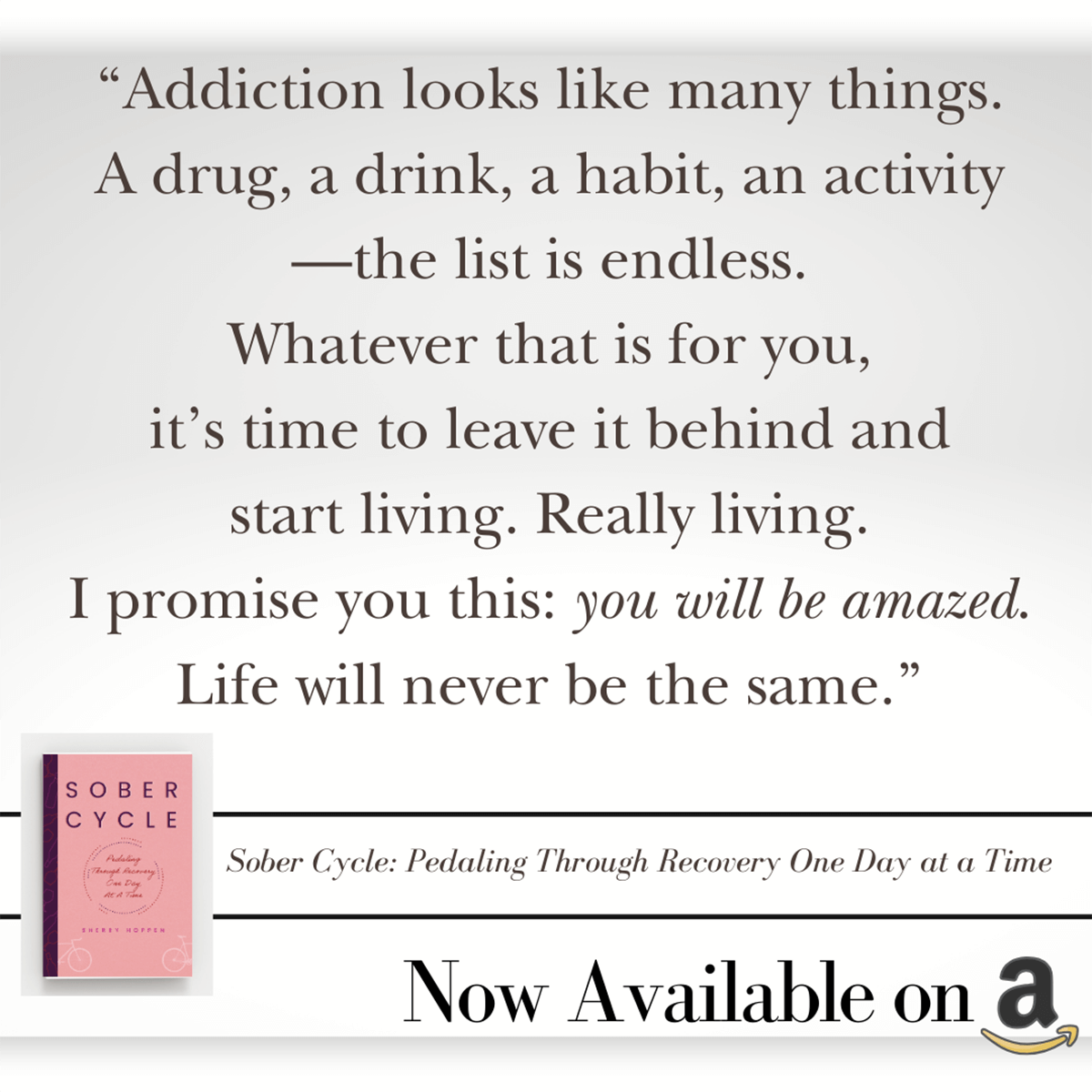 Quote from Sober Cycle "Addiction looks like many things. A drug, a drink, a habit, and activity - the list is endless. Whatever that is for you, it's time to leave it behind and start living. Really living. I promise you this: you will be amazed. Life will never be the same."